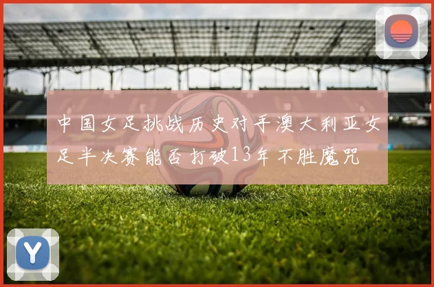 中国女足挑战历史对手澳大利亚女足半决赛能否打破13年不胜魔咒