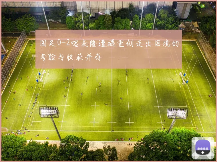 国足0-2喀麦隆遭遇重创走出困境的考验与收获并存