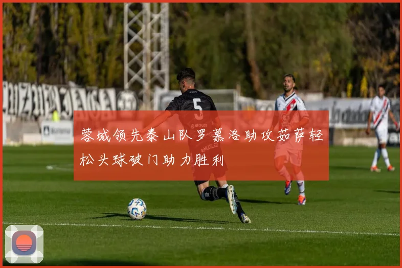 蓉城领先泰山队罗慕洛助攻茹萨轻松头球破门助力胜利