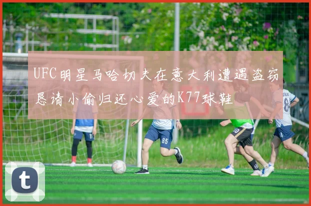 UFC明星马哈切夫在意大利遭遇盗窃恳请小偷归还心爱的K77球鞋