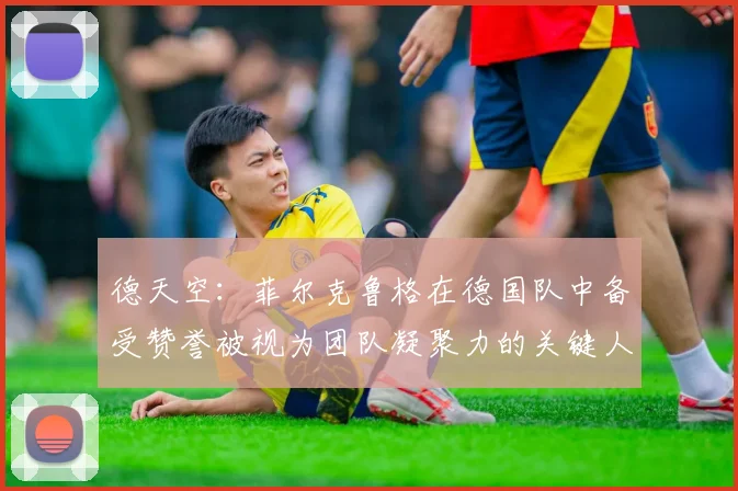 德天空：菲尔克鲁格在德国队中备受赞誉被视为团队凝聚力的关键人物