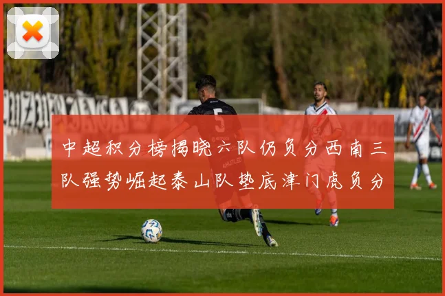 中超积分榜揭晓六队仍负分西南三队强势崛起泰山队垫底津门虎负分严重