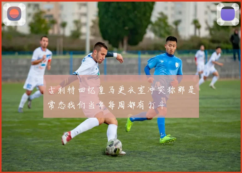 古利特回忆皇马更衣室冲突称那是常态我们当年每周都有打斗