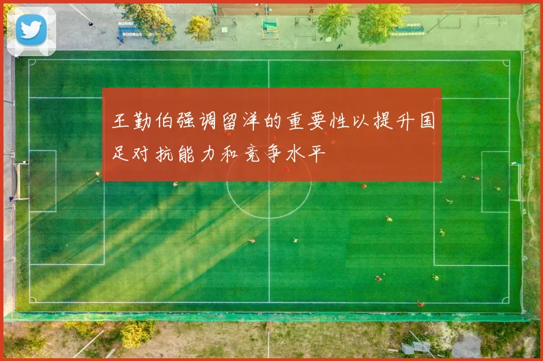 王勤伯强调留洋的重要性以提升国足对抗能力和竞争水平