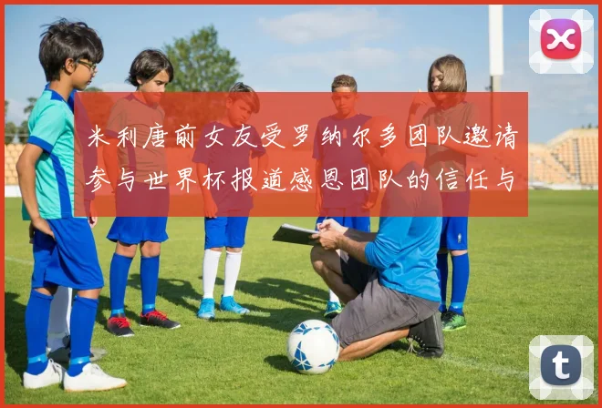 米利唐前女友受罗纳尔多团队邀请参与世界杯报道感恩团队的信任与支持