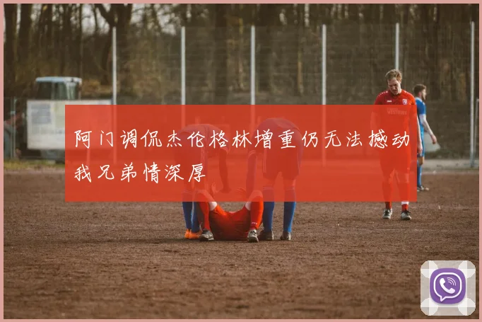 阿门调侃杰伦格林增重仍无法撼动我兄弟情深厚