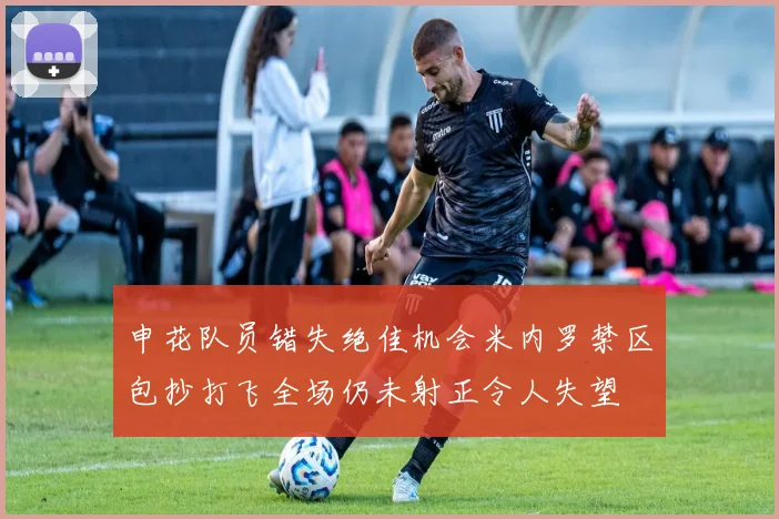 申花队员错失绝佳机会米内罗禁区包抄打飞全场仍未射正令人失望