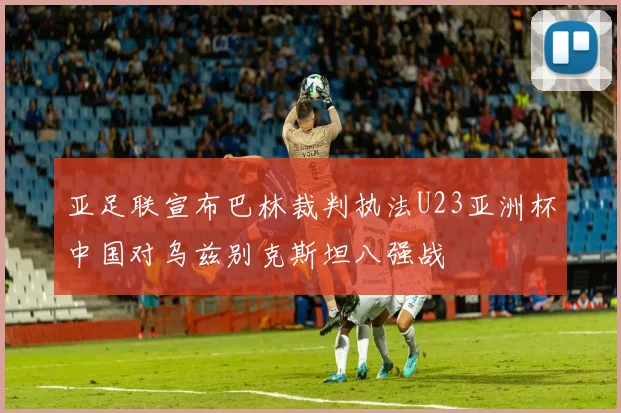 亚足联宣布巴林裁判执法U23亚洲杯中国对乌兹别克斯坦八强战