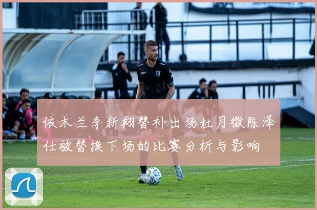 依木兰李新翔替补出场杜月徵陈泽仕被替换下场的比赛分析与影响