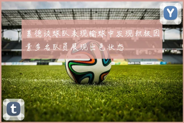 基德谈球队表现输球中发现积极因素多名队员展现出色状态