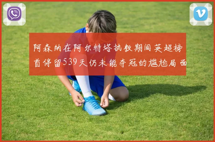 阿森纳在阿尔特塔执教期间英超榜首停留539天仍未能夺冠的尴尬局面