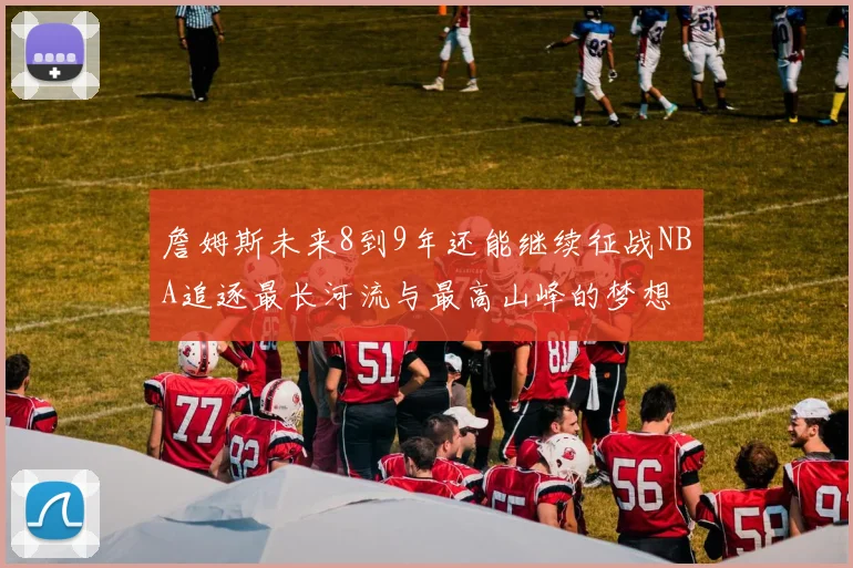 詹姆斯未来8到9年还能继续征战NBA追逐最长河流与最高山峰的梦想