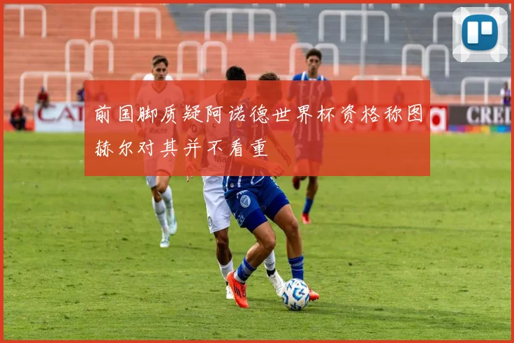 前国脚质疑阿诺德世界杯资格称图赫尔对其并不看重