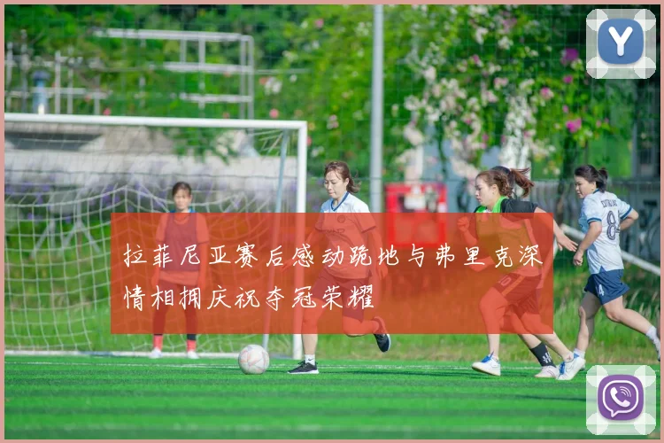 拉菲尼亚赛后感动跪地与弗里克深情相拥庆祝夺冠荣耀