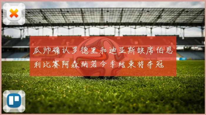瓜帅确认罗德里和迪亚斯缺席伯恩利比赛阿森纳若今季结束将夺冠